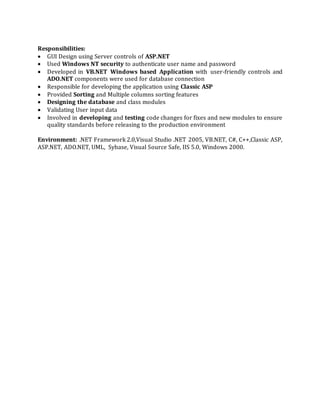 Responsibilities:
 GUI Design using Server controls of ASP.NET
 Used Windows NT security to authenticate user name and password
 Developed in VB.NET Windows based Application with user-friendly controls and
ADO.NET components were used for database connection
 Responsible for developing the application using Classic ASP
 Provided Sorting and Multiple columns sorting features
 Designing the database and class modules
 Validating User input data
 Involved in developing and testing code changes for fixes and new modules to ensure
quality standards before releasing to the production environment
Environment: .NET Framework 2.0,Visual Studio .NET 2005, VB.NET, C#, C++,Classic ASP,
ASP.NET, ADO.NET, UML, Sybase, Visual Source Safe, IIS 5.0, Windows 2000.
 