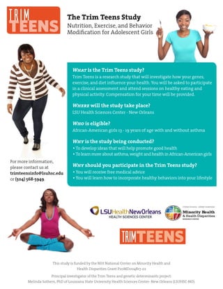 TRIM
TEENS
For more information,
please contact us at
trimteensinfo@lsuhsc.edu
or (504) 568-5949.
The Trim Teens Study
Nutrition, Exercise, and Behavior
Modification for Adolescent Girls
This study is funded by the NIH National Center on Minority Health and
Health Disparities Grant P20MD004817-02
Principal investigator of the Trim Teens and genetic determinants project:
Melinda Sothern, PhD of Louisiana State University Health Sciences Center- New Orleans (LSUHSC-NO).
TRIMTEENS
What is the Trim Teens study?
Trim Teens is a research study that will investigate how your genes,
exercise, and diet influence your health. You will be asked to participate
in a clinical assessment and attend sessions on healthy eating and
physical activity. Compensation for your time will be provided.
Where will the study take place?
LSU Health Sciences Center - New Orleans
Who is eligible?
African-American girls 13 - 19 years of age with and without asthma
Why is the study being conducted?
To develop ideas that will help promote good health
To learn more about asthma,weight and health in African-American girls
Why should you participate in the Trim Teens study?
You will receive free medical advice
You will learn how to incorporate healthy behaviors into your lifestyle
 