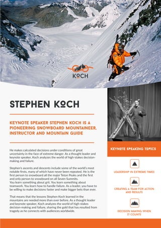 keynote speaker stephen koch is a
pioneering snowboard mountaineer,
instructor and mountain guide
He makes calculated decisions under conditions of great
uncertainty in the face of extreme danger. As a thought leader and
keynote speaker, Koch analyzes the world of high-stakes decision-
making and failure.
Stephen’s ascents and descents include some of the world’s most
notable firsts, many of which have never been repeated. He is the
first person to snowboard all the major Teton Peaks and the first
and only person to snowboard on all Seven Summits.
You learn something about grit. You learn something about
teamwork. You learn how to handle failure. As a leader, you have to
be willing to make decisions faster and make bigger bets than ever.
That means that the lessons Stephen Koch learned in the
mountains are needed more than ever before. As a thought leader
and keynote speaker, Koch analyzes the world of high-stakes
decision-making and failure, sharing the gold that has resulted from
tragedy as he connects with audiences worldwide.
Leadership in Extreme Times
Creating a Team for Action
and Results
Decision Making When
It Counts
KEYNOTE SPEAKING TOPICS
STEPHEN KOCH
 