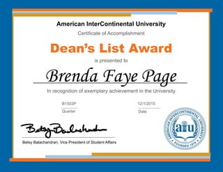American InterContinental University
Certificate of Accomplishment
Dean’s List Award
is presented to
In recognition of exemplary achievement in the University
Brenda Faye Page
Betsy Balachandran, Vice President of Student Affairs
B1503P
Quarter
12/1/2015
Date
 