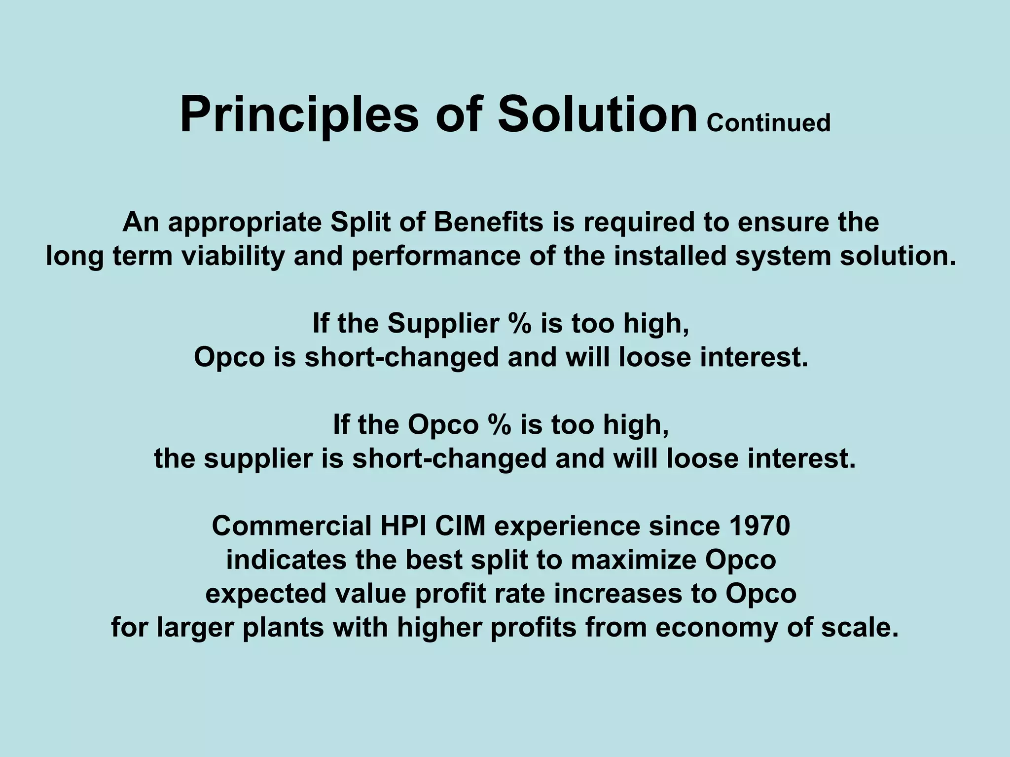 Principles of SolutionContinued
An appropriate Split of Benefits is required to ensure the
long term viability and performance of the installed system solution.
If the Supplier % is too high,
Opco is short-changed and will loose interest.
If the Opco % is too high,
the supplier is short-changed and will loose interest.
Commercial HPI CIM experience since 1970
indicates the best split to maximize Opco
expected value profit rate increases to Opco
for larger plants with higher profits from economy of scale.
 