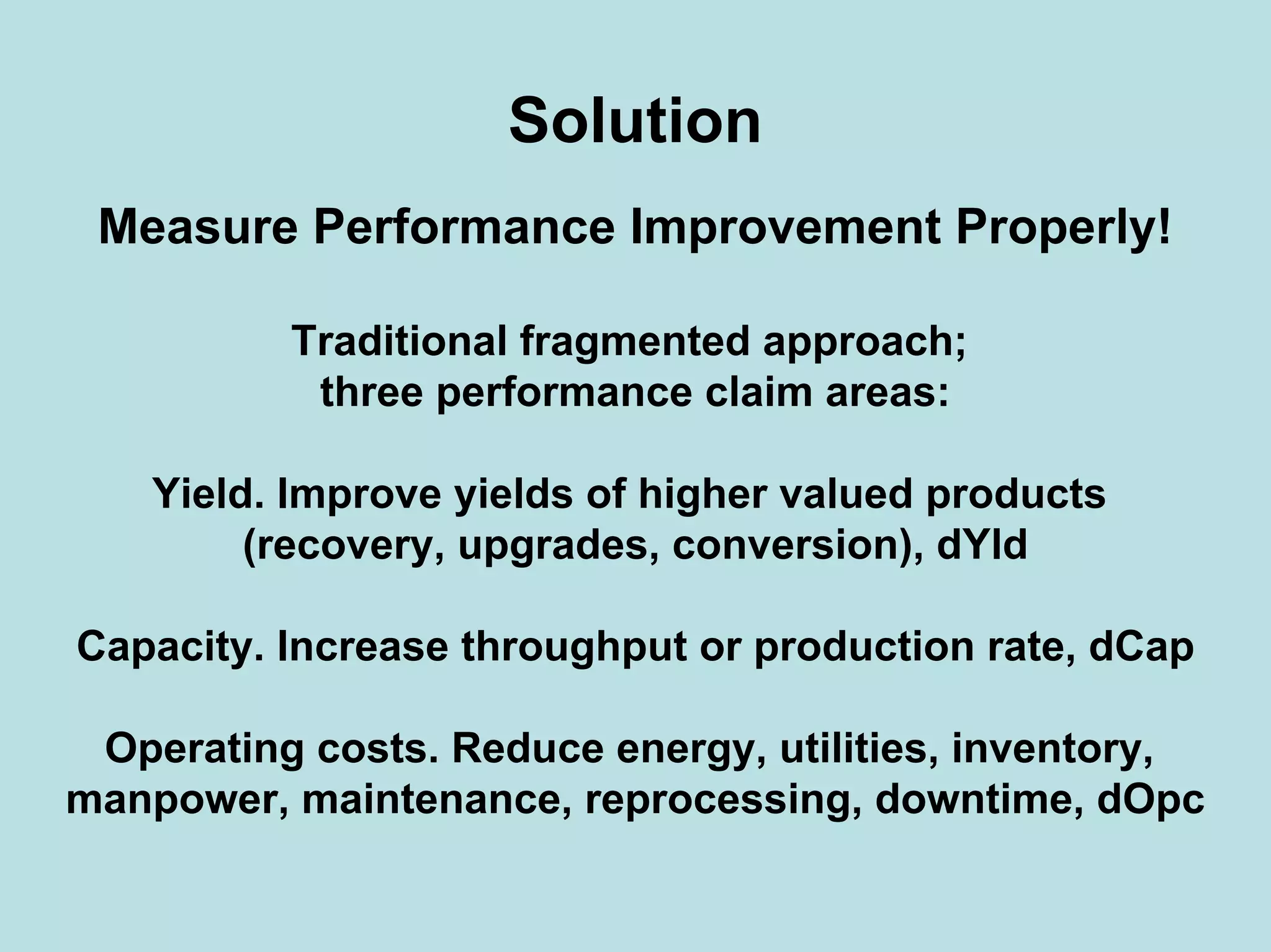 Solution
Measure Performance Improvement Properly!
Traditional fragmented approach;
three performance claim areas:
Yield. Improve yields of higher valued products
(recovery, upgrades, conversion), dYld
Capacity. Increase throughput or production rate, dCap
Operating costs. Reduce energy, utilities, inventory,
manpower, maintenance, reprocessing, downtime, dOpc
 
