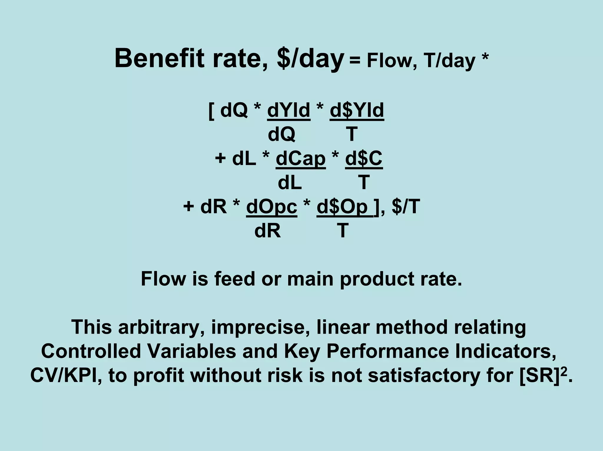 Benefit rate, $/day = Flow, T/day *
[ dQ * dYld * d$Yld
dQ T
+ dL * dCap * d$C
dL T
+ dR * dOpc * d$Op ], $/T
dR T
Flow is feed or main product rate.
This arbitrary, imprecise, linear method relating
Controlled Variables and Key Performance Indicators,
CV/KPI, to profit without risk is not satisfactory for [SR]2.
 