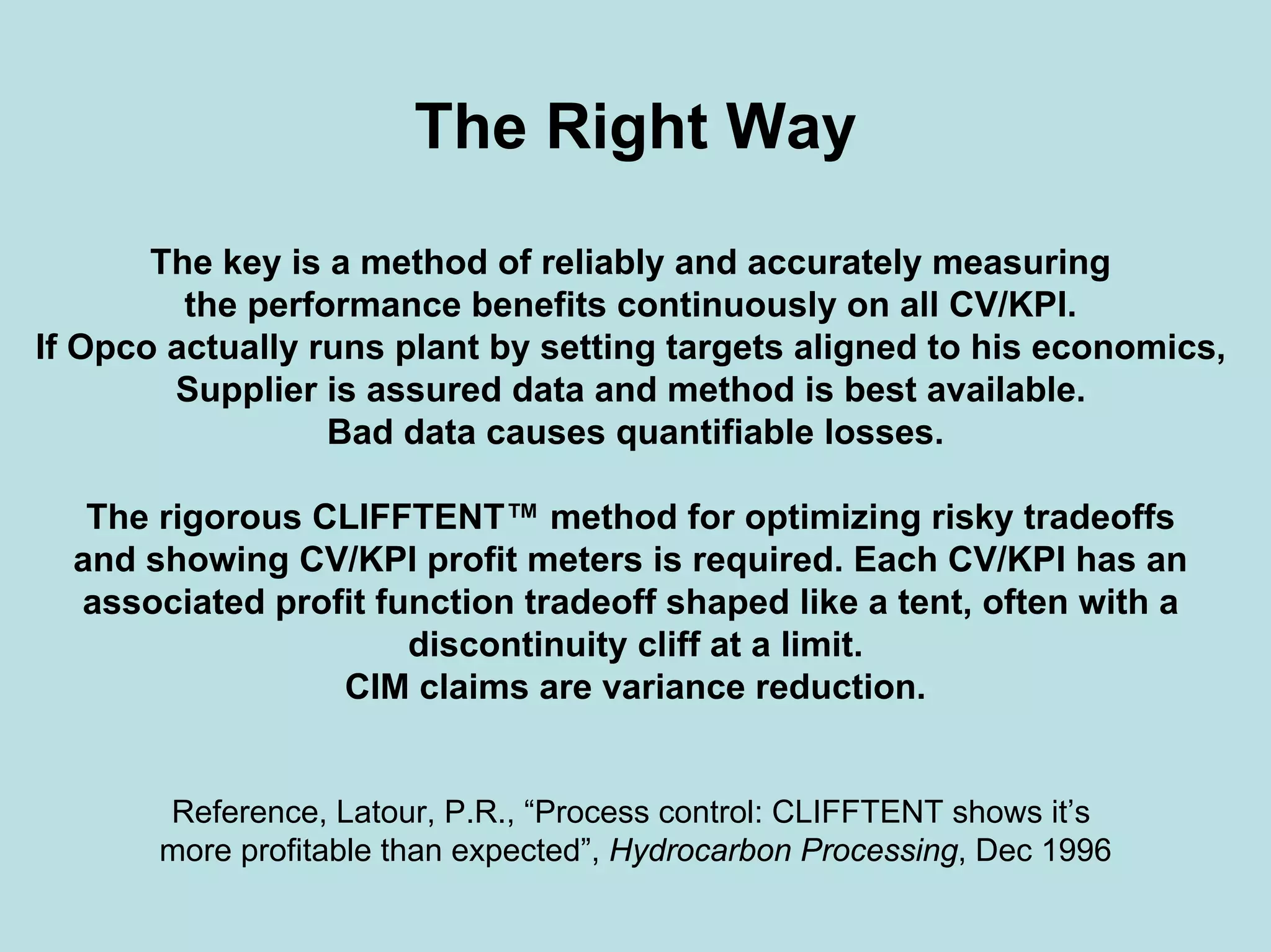 The Right Way
The key is a method of reliably and accurately measuring
the performance benefits continuously on all CV/KPI.
If Opco actually runs plant by setting targets aligned to his economics,
Supplier is assured data and method is best available.
Bad data causes quantifiable losses.
The rigorous CLIFFTENT™ method for optimizing risky tradeoffs
and showing CV/KPI profit meters is required. Each CV/KPI has an
associated profit function tradeoff shaped like a tent, often with a
discontinuity cliff at a limit.
CIM claims are variance reduction.
Reference, Latour, P.R., “Process control: CLIFFTENT shows it’s
more profitable than expected”, Hydrocarbon Processing, Dec 1996
 