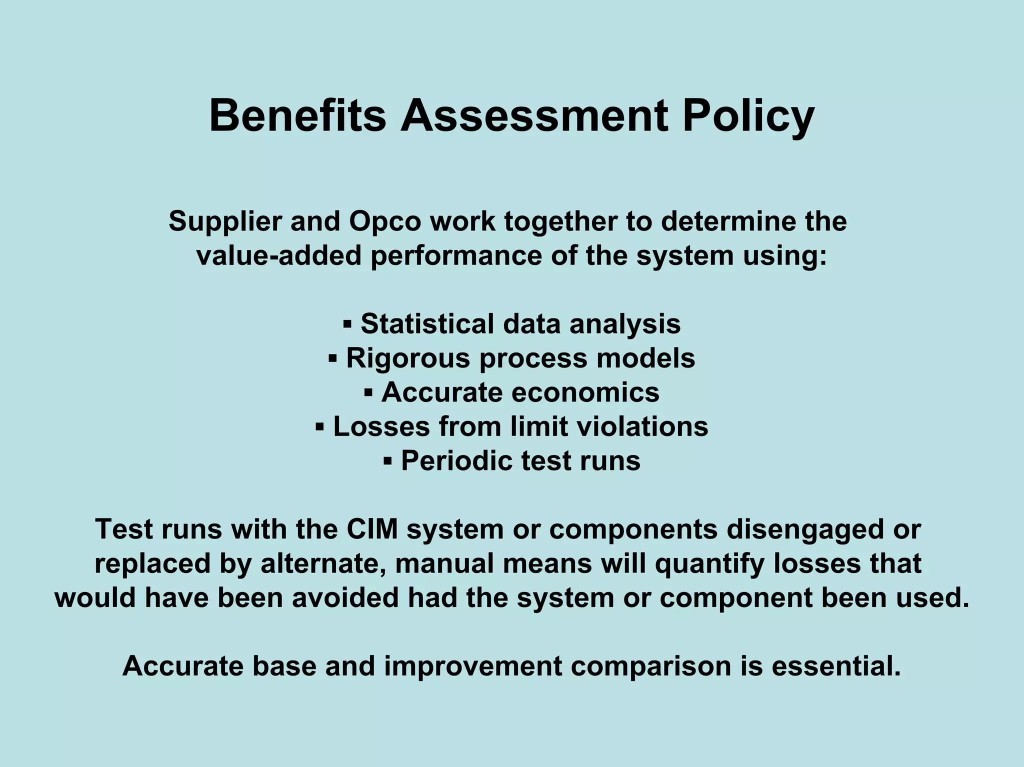 Benefits Assessment Policy
Supplier and Opco work together to determine the
value-added performance of the system using:
▪ Statistical data analysis
▪ Rigorous process models
▪ Accurate economics
▪ Losses from limit violations
▪ Periodic test runs
Test runs with the CIM system or components disengaged or
replaced by alternate, manual means will quantify losses that
would have been avoided had the system or component been used.
Accurate base and improvement comparison is essential.
 