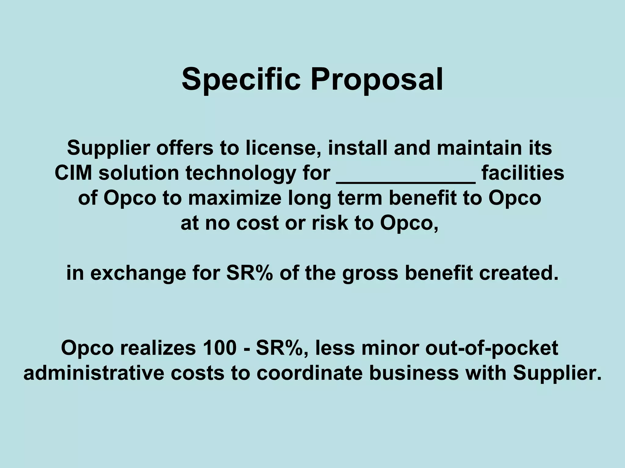 Specific Proposal
Supplier offers to license, install and maintain its
CIM solution technology for ____________ facilities
of Opco to maximize long term benefit to Opco
at no cost or risk to Opco,
in exchange for SR% of the gross benefit created.
Opco realizes 100 - SR%, less minor out-of-pocket
administrative costs to coordinate business with Supplier.
 