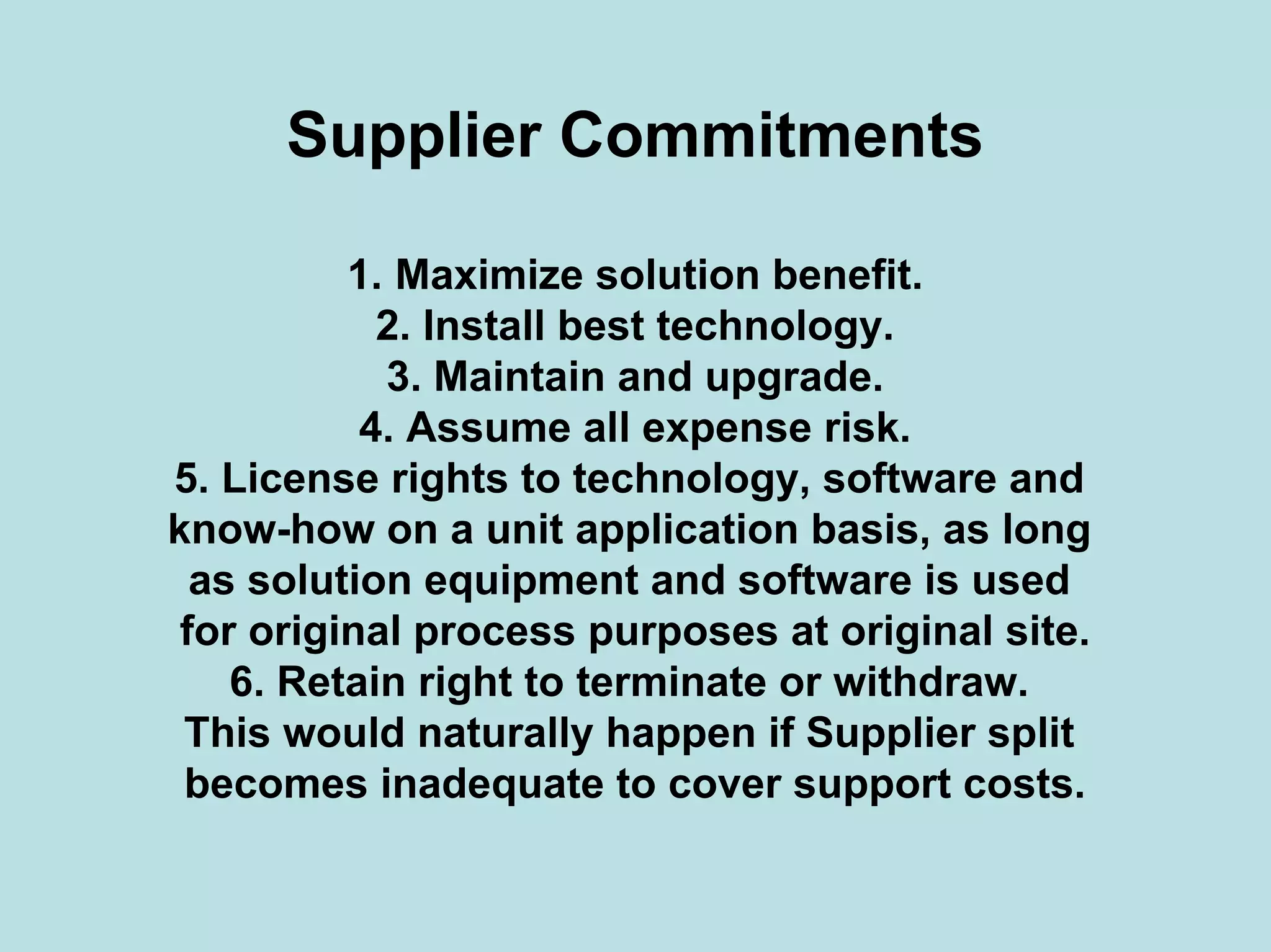 Supplier Commitments
1. Maximize solution benefit.
2. Install best technology.
3. Maintain and upgrade.
4. Assume all expense risk.
5. License rights to technology, software and
know-how on a unit application basis, as long
as solution equipment and software is used
for original process purposes at original site.
6. Retain right to terminate or withdraw.
This would naturally happen if Supplier split
becomes inadequate to cover support costs.
 