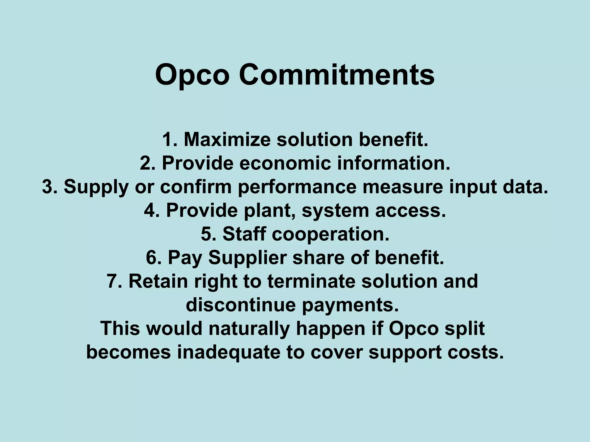 Opco Commitments
1. Maximize solution benefit.
2. Provide economic information.
3. Supply or confirm performance measure input data.
4. Provide plant, system access.
5. Staff cooperation.
6. Pay Supplier share of benefit.
7. Retain right to terminate solution and
discontinue payments.
This would naturally happen if Opco split
becomes inadequate to cover support costs.
 