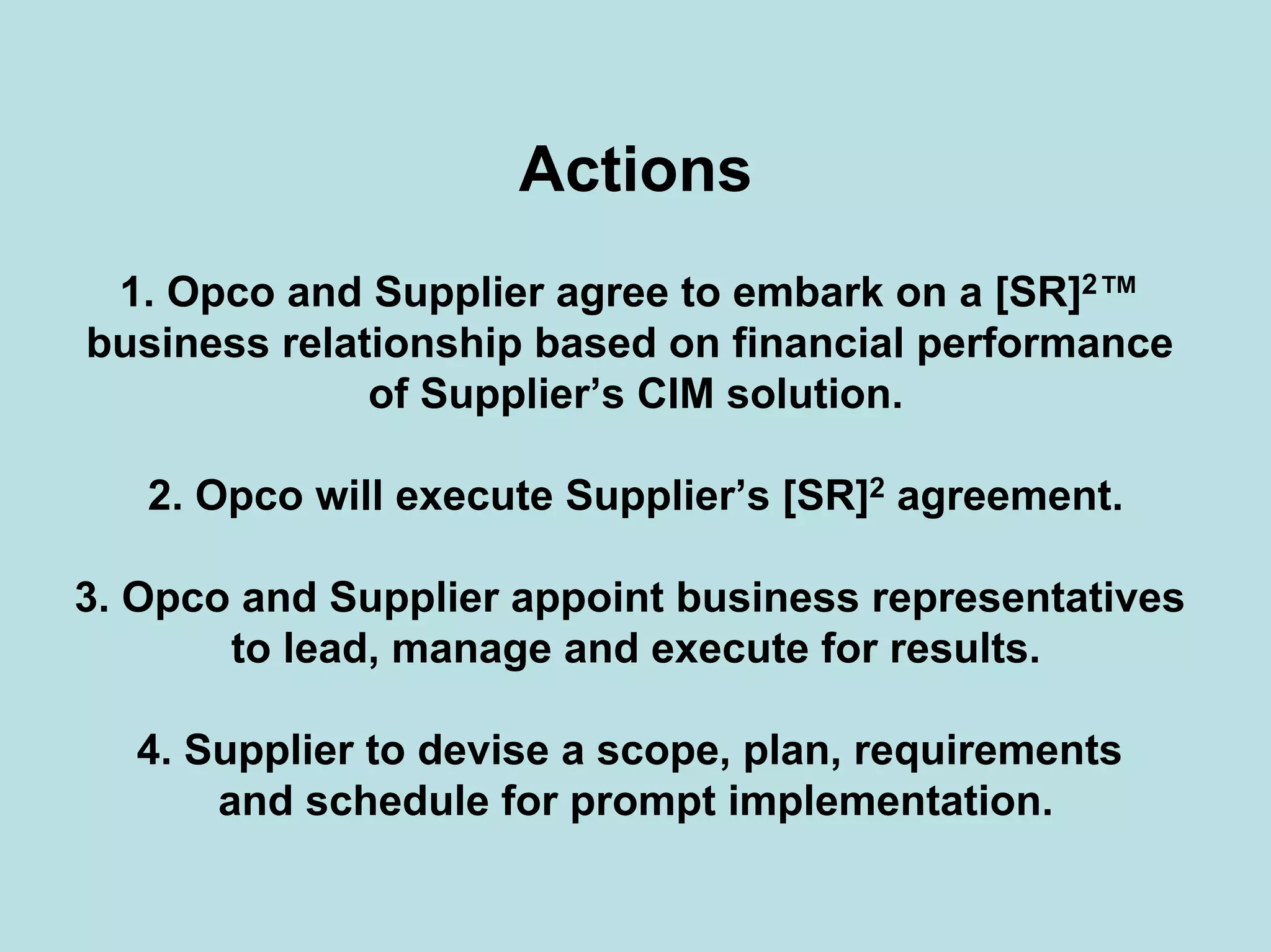 Actions
1. Opco and Supplier agree to embark on a [SR]2™
business relationship based on financial performance
of Supplier’s CIM solution.
2. Opco will execute Supplier’s [SR]2 agreement.
3. Opco and Supplier appoint business representatives
to lead, manage and execute for results.
4. Supplier to devise a scope, plan, requirements
and schedule for prompt implementation.
 