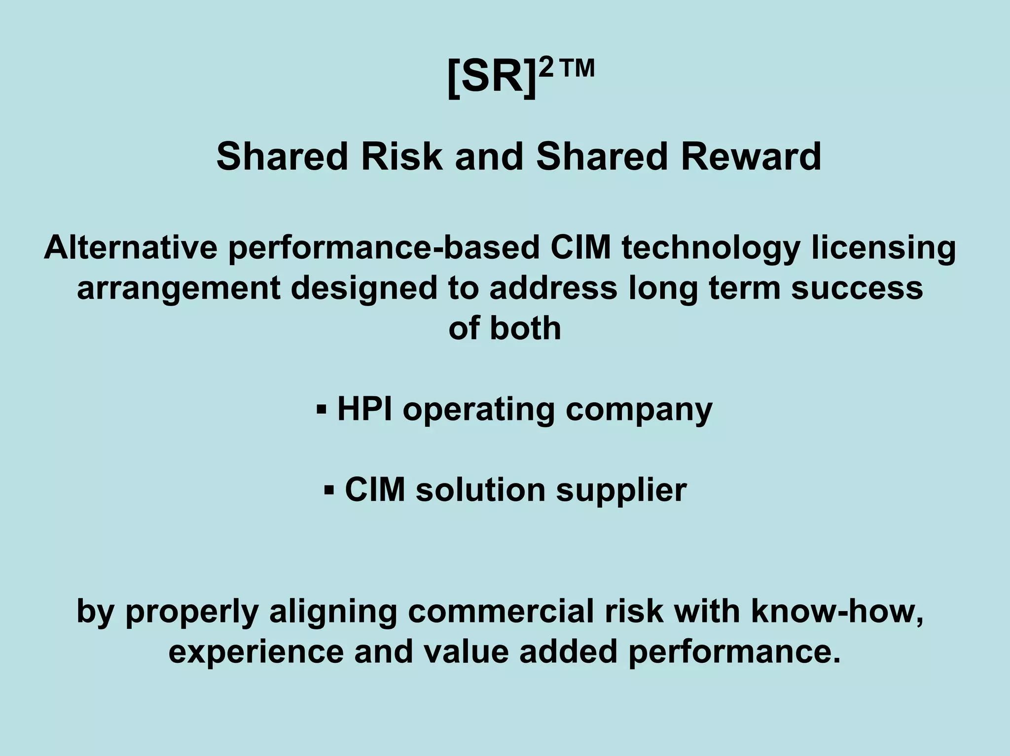 [SR]2™
Shared Risk and Shared Reward
Alternative performance-based CIM technology licensing
arrangement designed to address long term success
of both
▪ HPI operating company
▪ CIM solution supplier
by properly aligning commercial risk with know-how,
experience and value added performance.
 