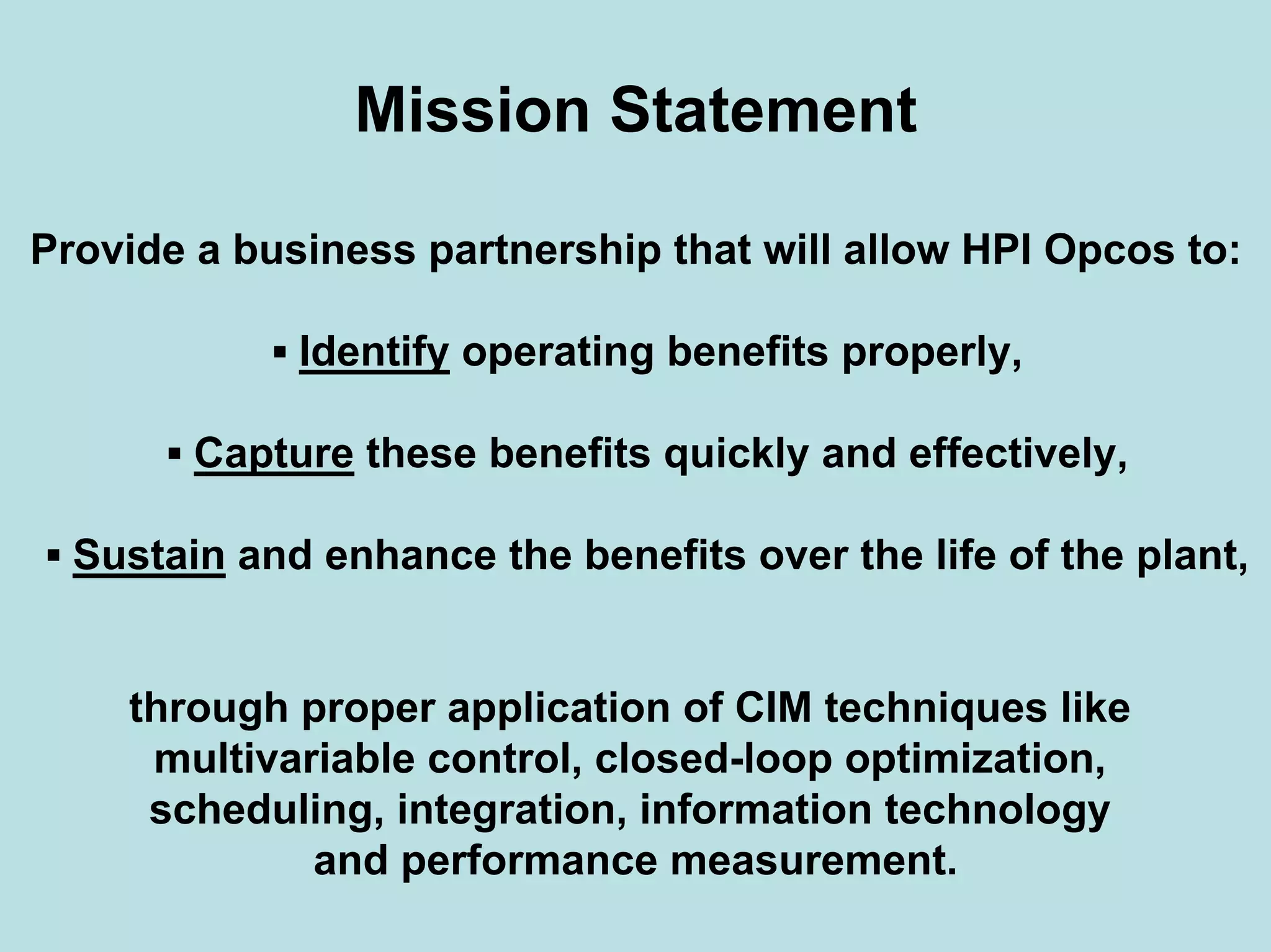 Mission Statement
Provide a business partnership that will allow HPI Opcos to:
▪ Identify operating benefits properly,
▪ Capture these benefits quickly and effectively,
▪ Sustain and enhance the benefits over the life of the plant,
through proper application of CIM techniques like
multivariable control, closed-loop optimization,
scheduling, integration, information technology
and performance measurement.
 