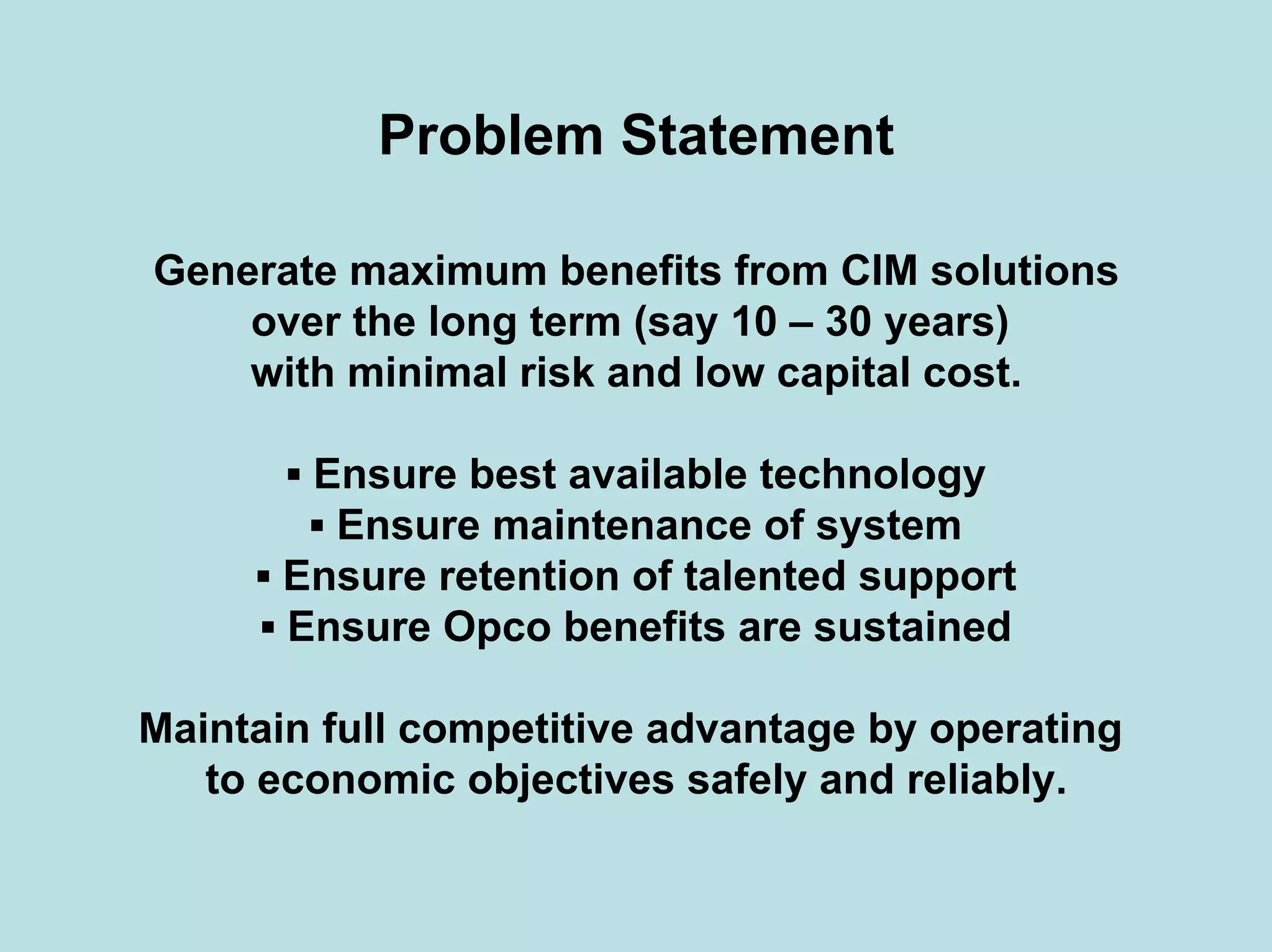 Problem Statement
Generate maximum benefits from CIM solutions
over the long term (say 10 – 30 years)
with minimal risk and low capital cost.
▪ Ensure best available technology
▪ Ensure maintenance of system
▪ Ensure retention of talented support
▪ Ensure Opco benefits are sustained
Maintain full competitive advantage by operating
to economic objectives safely and reliably.
 