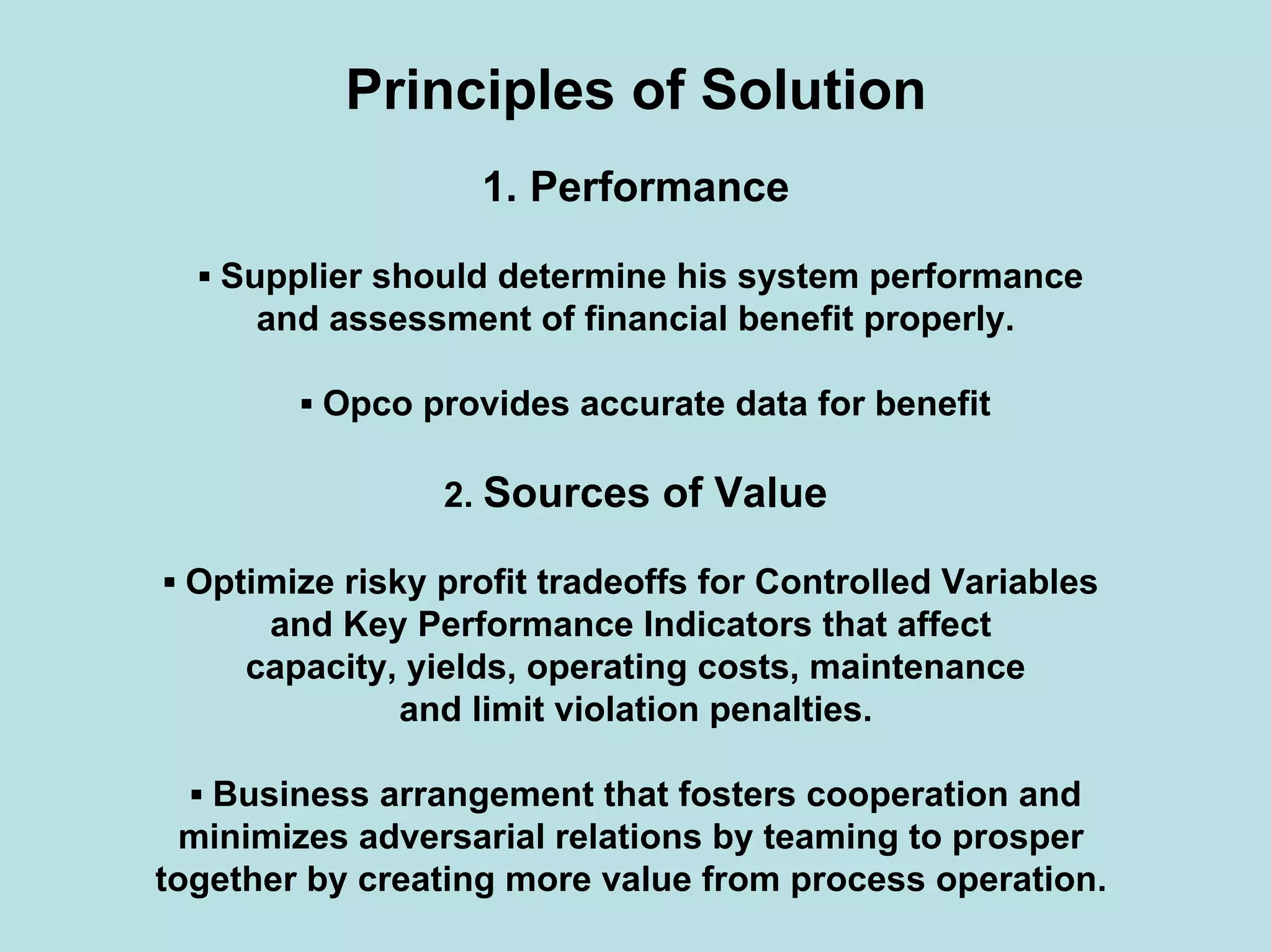 Principles of Solution
1. Performance
▪ Supplier should determine his system performance
and assessment of financial benefit properly.
▪ Opco provides accurate data for benefit
2. Sources of Value
▪ Optimize risky profit tradeoffs for Controlled Variables
and Key Performance Indicators that affect
capacity, yields, operating costs, maintenance
and limit violation penalties.
▪ Business arrangement that fosters cooperation and
minimizes adversarial relations by teaming to prosper
together by creating more value from process operation.
 