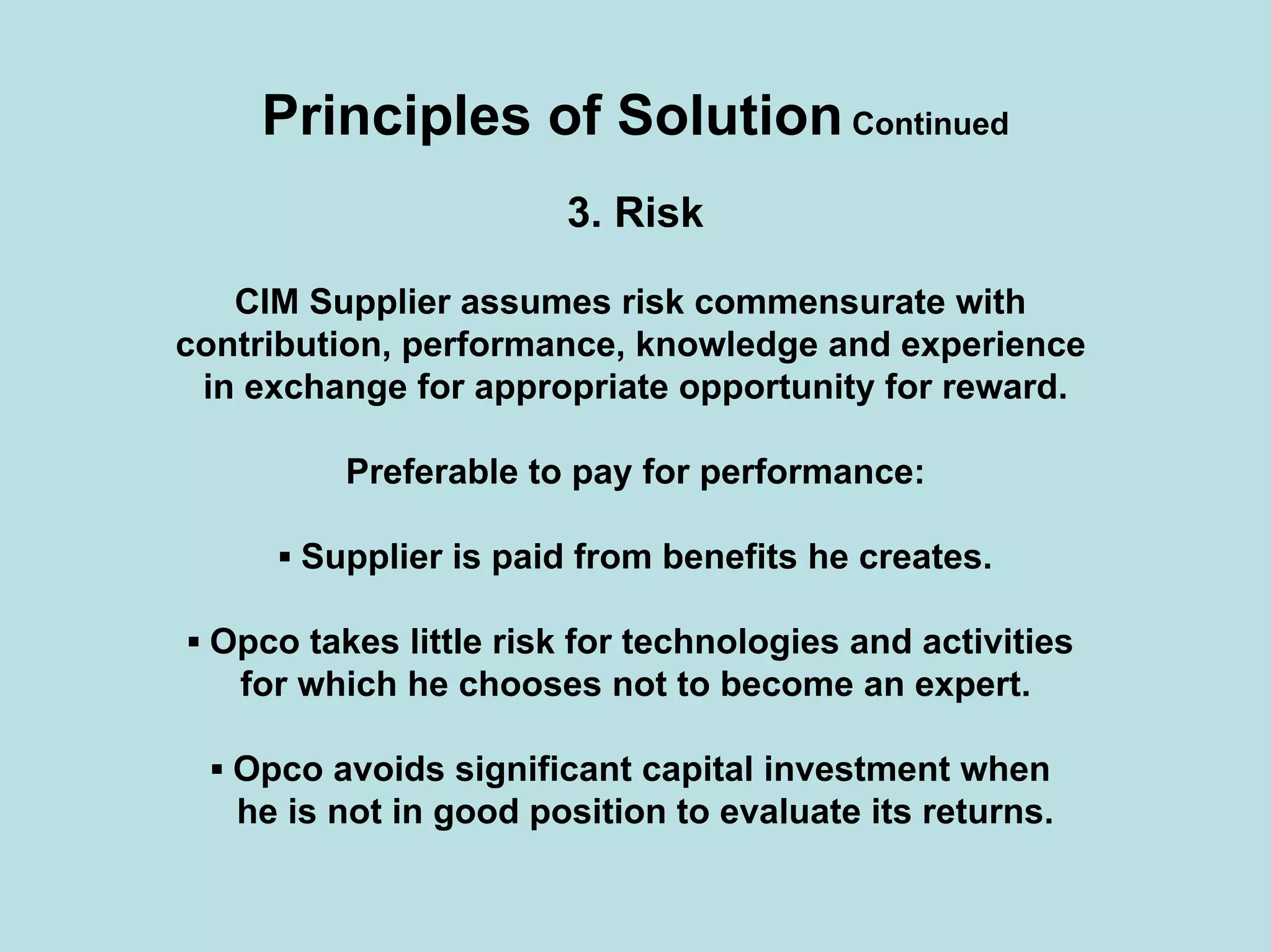 Principles of Solution Continued
3. Risk
CIM Supplier assumes risk commensurate with
contribution, performance, knowledge and experience
in exchange for appropriate opportunity for reward.
Preferable to pay for performance:
▪ Supplier is paid from benefits he creates.
▪ Opco takes little risk for technologies and activities
for which he chooses not to become an expert.
▪ Opco avoids significant capital investment when
he is not in good position to evaluate its returns.
 