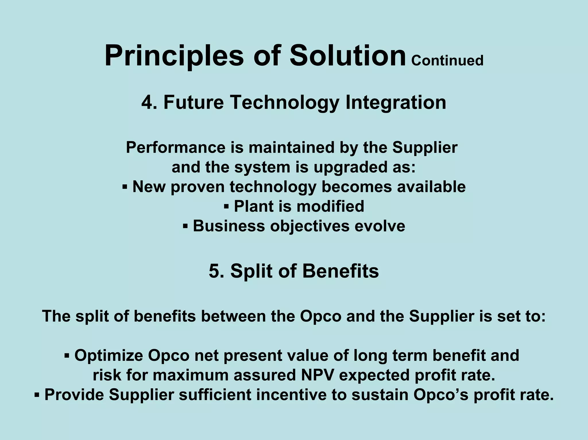 Principles of SolutionContinued
4. Future Technology Integration
Performance is maintained by the Supplier
and the system is upgraded as:
▪ New proven technology becomes available
▪ Plant is modified
▪ Business objectives evolve
5. Split of Benefits
The split of benefits between the Opco and the Supplier is set to:
▪ Optimize Opco net present value of long term benefit and
risk for maximum assured NPV expected profit rate.
▪ Provide Supplier sufficient incentive to sustain Opco’s profit rate.
 