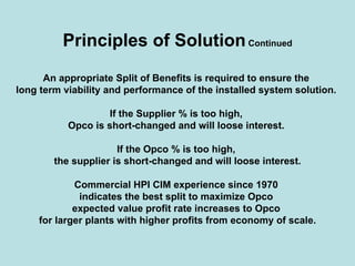 Principles of SolutionContinued
An appropriate Split of Benefits is required to ensure the
long term viability and performance of the installed system solution.
If the Supplier % is too high,
Opco is short-changed and will loose interest.
If the Opco % is too high,
the supplier is short-changed and will loose interest.
Commercial HPI CIM experience since 1970
indicates the best split to maximize Opco
expected value profit rate increases to Opco
for larger plants with higher profits from economy of scale.
 