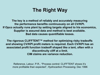The Right Way
The key is a method of reliably and accurately measuring
the performance benefits continuously on all CV/KPI.
If Opco actually runs plant by setting targets aligned to his economics,
Supplier is assured data and method is best available.
Bad data causes quantifiable losses.
The rigorous CLIFFTENT™ method for optimizing risky tradeoffs
and showing CV/KPI profit meters is required. Each CV/KPI has an
associated profit function tradeoff shaped like a tent, often with a
discontinuity cliff at a limit.
CIM claims are variance reduction.
Reference, Latour, P.R., “Process control: CLIFFTENT shows it’s
more profitable than expected”, Hydrocarbon Processing, Dec 1996
 