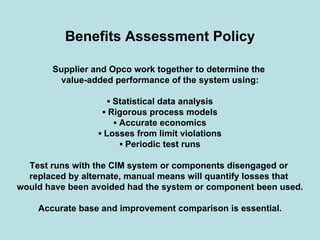 Benefits Assessment Policy
Supplier and Opco work together to determine the
value-added performance of the system using:
▪ Statistical data analysis
▪ Rigorous process models
▪ Accurate economics
▪ Losses from limit violations
▪ Periodic test runs
Test runs with the CIM system or components disengaged or
replaced by alternate, manual means will quantify losses that
would have been avoided had the system or component been used.
Accurate base and improvement comparison is essential.
 