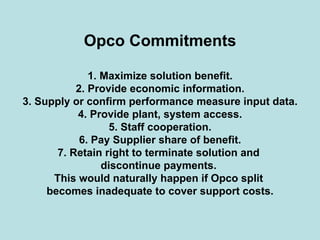Opco Commitments
1. Maximize solution benefit.
2. Provide economic information.
3. Supply or confirm performance measure input data.
4. Provide plant, system access.
5. Staff cooperation.
6. Pay Supplier share of benefit.
7. Retain right to terminate solution and
discontinue payments.
This would naturally happen if Opco split
becomes inadequate to cover support costs.
 