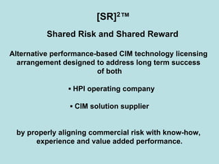 [SR]2™
Shared Risk and Shared Reward
Alternative performance-based CIM technology licensing
arrangement designed to address long term success
of both
▪ HPI operating company
▪ CIM solution supplier
by properly aligning commercial risk with know-how,
experience and value added performance.
 