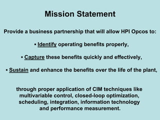 Mission Statement
Provide a business partnership that will allow HPI Opcos to:
▪ Identify operating benefits properly,
▪ Capture these benefits quickly and effectively,
▪ Sustain and enhance the benefits over the life of the plant,
through proper application of CIM techniques like
multivariable control, closed-loop optimization,
scheduling, integration, information technology
and performance measurement.
 