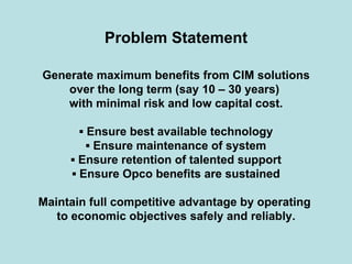 Problem Statement
Generate maximum benefits from CIM solutions
over the long term (say 10 – 30 years)
with minimal risk and low capital cost.
▪ Ensure best available technology
▪ Ensure maintenance of system
▪ Ensure retention of talented support
▪ Ensure Opco benefits are sustained
Maintain full competitive advantage by operating
to economic objectives safely and reliably.
 