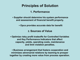 Principles of Solution
1. Performance
▪ Supplier should determine his system performance
and assessment of financial benefit properly.
▪ Opco provides accurate data for benefit
2. Sources of Value
▪ Optimize risky profit tradeoffs for Controlled Variables
and Key Performance Indicators that affect
capacity, yields, operating costs, maintenance
and limit violation penalties.
▪ Business arrangement that fosters cooperation and
minimizes adversarial relations by teaming to prosper
together by creating more value from process operation.
 
