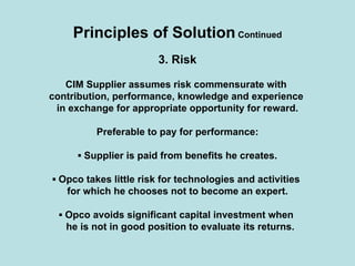 Principles of Solution Continued
3. Risk
CIM Supplier assumes risk commensurate with
contribution, performance, knowledge and experience
in exchange for appropriate opportunity for reward.
Preferable to pay for performance:
▪ Supplier is paid from benefits he creates.
▪ Opco takes little risk for technologies and activities
for which he chooses not to become an expert.
▪ Opco avoids significant capital investment when
he is not in good position to evaluate its returns.
 
