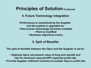 Principles of SolutionContinued
4. Future Technology Integration
Performance is maintained by the Supplier
and the system is upgraded as:
▪ New proven technology becomes available
▪ Plant is modified
▪ Business objectives evolve
5. Split of Benefits
The split of benefits between the Opco and the Supplier is set to:
▪ Optimize Opco net present value of long term benefit and
risk for maximum assured NPV expected profit rate.
▪ Provide Supplier sufficient incentive to sustain Opco’s profit rate.
 