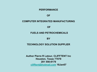 PERFORMANCE
OF
COMPUTER INTEGRATED MANUFACTURING
OF
FUELS AND PETROCHEMICALS
BY
TECHNOLOGY SOLUTION SUPPLIER
Author Pierre R Latour, CLIFFTENT Inc
Houston, Texas 77079
281 556-8179
clifftent@hotmail.com 18Jan07
 