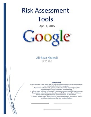 Risk Assessment
Tools
April 1, 2015
Ali-Reza Khaleeli
ERM 603
Honor Code
• I will not lie or cheat in any way on any assignment for this course (including but
not limited to the following examples).
• My answers to homework, quizzes, and exams will be my own (except for
assignments that explicitly permit collaboration).
• I will not make solutions to homework, quizzes, or exams available to anyone else.
This includes both solutions written by me and official or unofficial solutions.
• I will not look up homework or exam answers on the internet.
• I will not engage in any other activities that will dishonestly improve my results
or dishonestly improve/hurt the results of others
 