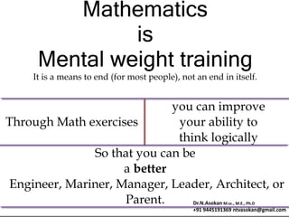 Mathematics
is
Mental weight training
It is a means to end (for most people), not an end in itself.
Through Math exercises
you can improve
your ability to
think logically
So that you can be
a better
Engineer, Mariner, Manager, Leader, Architect, or
Parent. Dr.N.Asokan M.sc., M.E., Ph.D
+91 9445191369 ntvasokan@gmail.com
 