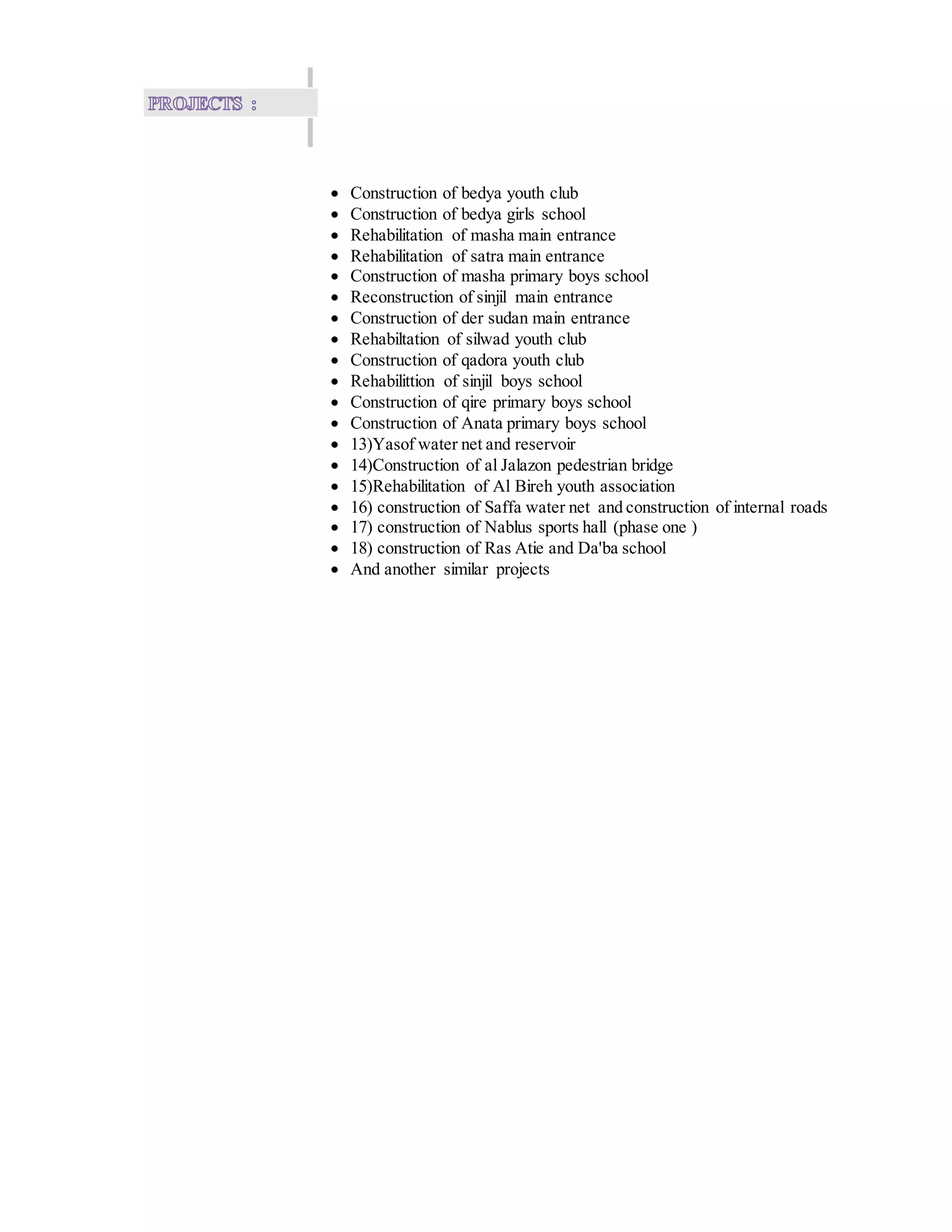  Construction of bedya youth club
 Construction of bedya girls school
 Rehabilitation of masha main entrance
 Rehabilitation of satra main entrance
 Construction of masha primary boys school
 Reconstruction of sinjil main entrance
 Construction of der sudan main entrance
 Rehabiltation of silwad youth club
 Construction of qadora youth club
 Rehabilittion of sinjil boys school
 Construction of qire primary boys school
 Construction of Anata primary boys school
 13)Yasof water net and reservoir
 14)Construction of al Jalazon pedestrian bridge
 15)Rehabilitation of Al Bireh youth association
 16) construction of Saffa water net and construction of internal roads
 17) construction of Nablus sports hall (phase one )
 18) construction of Ras Atie and Da'ba school
 And another similar projects
 