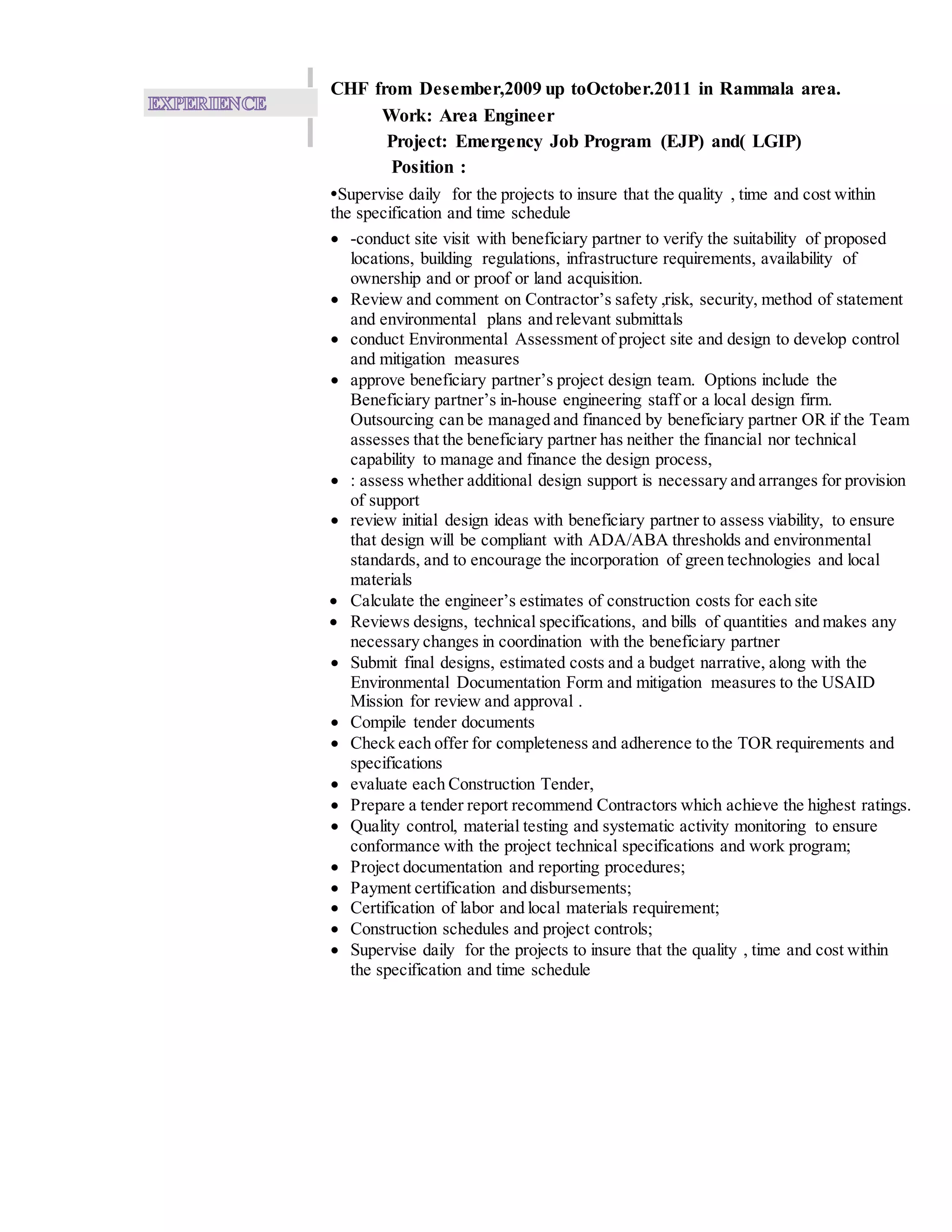 CHF from Desember,2009 up toOctober.2011 in Rammala area.
Work: Area Engineer
Project: Emergency Job Program (EJP) and( LGIP)
Position :
•Supervise daily for the projects to insure that the quality , time and cost within
the specification and time schedule
 -conduct site visit with beneficiary partner to verify the suitability of proposed
locations, building regulations, infrastructure requirements, availability of
ownership and or proof or land acquisition.
 Review and comment on Contractor’s safety ,risk, security, method of statement
and environmental plans and relevant submittals
 conduct Environmental Assessment of project site and design to develop control
and mitigation measures
 approve beneficiary partner’s project design team. Options include the
Beneficiary partner’s in-house engineering staff or a local design firm.
Outsourcing can be managed and financed by beneficiary partner OR if the Team
assesses that the beneficiary partner has neither the financial nor technical
capability to manage and finance the design process,
 : assess whether additional design support is necessary and arranges for provision
of support
 review initial design ideas with beneficiary partner to assess viability, to ensure
that design will be compliant with ADA/ABA thresholds and environmental
standards, and to encourage the incorporation of green technologies and local
materials
 Calculate the engineer’s estimates of construction costs for each site
 Reviews designs, technical specifications, and bills of quantities and makes any
necessary changes in coordination with the beneficiary partner
 Submit final designs, estimated costs and a budget narrative, along with the
Environmental Documentation Form and mitigation measures to the USAID
Mission for review and approval .
 Compile tender documents
 Check each offer for completeness and adherence to the TOR requirements and
specifications
 evaluate each Construction Tender,
 Prepare a tender report recommend Contractors which achieve the highest ratings.
 Quality control, material testing and systematic activity monitoring to ensure
conformance with the project technical specifications and work program;
 Project documentation and reporting procedures;
 Payment certification and disbursements;
 Certification of labor and local materials requirement;
 Construction schedules and project controls;
 Supervise daily for the projects to insure that the quality , time and cost within
the specification and time schedule
 