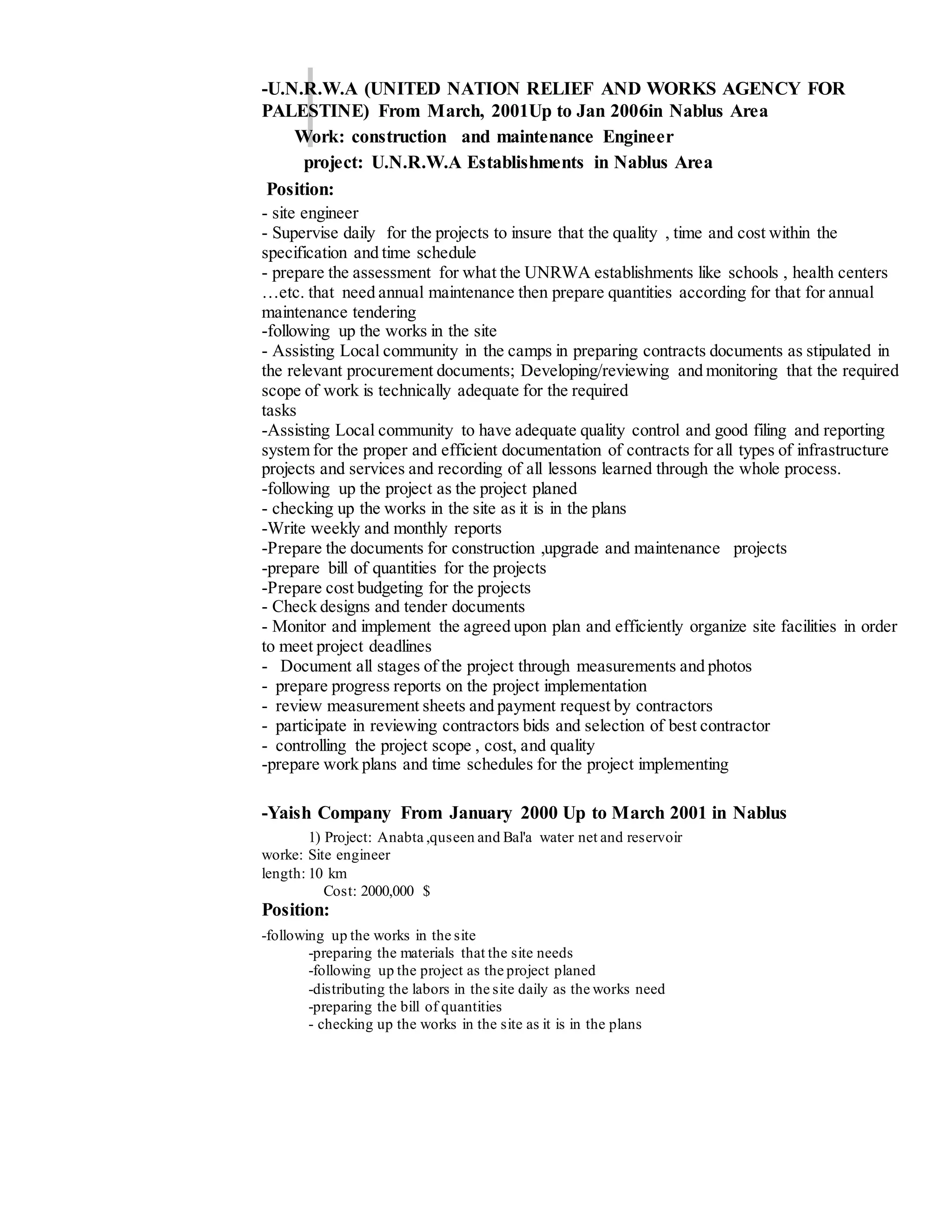 -U.N.R.W.A (UNITED NATION RELIEF AND WORKS AGENCY FOR
PALESTINE) From March, 2001Up to Jan 2006in Nablus Area
Work: construction and maintenance Engineer
project: U.N.R.W.A Establishments in Nablus Area
Position:
- site engineer
- Supervise daily for the projects to insure that the quality , time and cost within the
specification and time schedule
- prepare the assessment for what the UNRWA establishments like schools , health centers
…etc. that need annual maintenance then prepare quantities according for that for annual
maintenance tendering
-following up the works in the site
- Assisting Local community in the camps in preparing contracts documents as stipulated in
the relevant procurement documents; Developing/reviewing and monitoring that the required
scope of work is technically adequate for the required
tasks
-Assisting Local community to have adequate quality control and good filing and reporting
system for the proper and efficient documentation of contracts for all types of infrastructure
projects and services and recording of all lessons learned through the whole process.
-following up the project as the project planed
- checking up the works in the site as it is in the plans
-Write weekly and monthly reports
-Prepare the documents for construction ,upgrade and maintenance projects
-prepare bill of quantities for the projects
-Prepare cost budgeting for the projects
- Check designs and tender documents
- Monitor and implement the agreed upon plan and efficiently organize site facilities in order
to meet project deadlines
- Document all stages of the project through measurements and photos
- prepare progress reports on the project implementation
- review measurement sheets and payment request by contractors
- participate in reviewing contractors bids and selection of best contractor
- controlling the project scope , cost, and quality
-prepare work plans and time schedules for the project implementing
-Yaish Company From January 2000 Up to March 2001 in Nablus
1) Project: Anabta ,quseen and Bal'a water net and reservoir
worke: Site engineer
length: 10 km
Cost: 2000,000 $
Position:
-following up the works in the site
-preparing the materials that the site needs
-following up the project as the project planed
-distributing the labors in the site daily as the works need
-preparing the bill of quantities
- checking up the works in the site as it is in the plans
 
