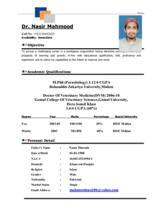 1
DDrr.. NNaassiirr MMaahhmmoooodd
Cell No: +923136692025
Availability: Immediate
Objective
To pursue a challenging career in a prestigious organization having attractive working environment,
prospects of learning and growth, in-line with educational qualification, skill, proficiency and
experience and to utilize my capabilities to the fullest to improve and excel.
Academic Qualifications
M.Phil (Parasitology) 3.12/4 CGPA
Bahauddin Zakariya University,Multan
Doctor Of Veterinary Medicine(DVM) 2006-10
Gomal College Of Veterinary Sciences,Gomal University,
Dera Ismail Khan
3.4/4 CGPA (60%)
Degree Year Marks Percentage Board/University
F.sc 2003-05 540/1100 49% BISE Multan
Matric 2003 581/850 68% BISE Multan
Personal Detail
Father’s Name : Nazar Hussain
Date ofBirth : 01-01-1988
N.I.C # : 36103-3511994-1
Domicile : Khanewal (Punjab)
Religion : Islam
Gender : Male
Nationality : Pakistani
Marital Status : Single
Email Address : mahmoodnasir86@yahoo.com
 