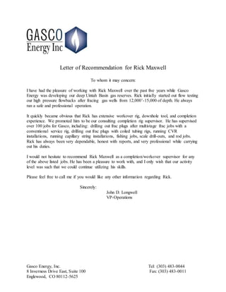 Gasco Energy, Inc. Tel: (303) 483-0044
8 Inverness Drive East, Suite 100 Fax: (303) 483-0011
Englewood, CO 80112-5625
Letter of Recommendation for Rick Maxwell
To whom it may concern:
I have had the pleasure of working with Rick Maxwell over the past five years while Gasco
Energy was developing our deep Uintah Basin gas reserves. Rick initially started out flow testing
our high pressure flowbacks after fracing gas wells from 12,000’-15,000 of depth. He always
ran a safe and professional operation.
It quickly became obvious that Rick has extensive workover rig, downhole tool, and completion
experience. We promoted him to be our consulting completion rig supervisor. He has supervised
over 100 jobs for Gasco, including: drilling out frac plugs after multistage frac jobs with a
conventional service rig, drilling out frac plugs with coiled tubing rigs, running CVR
installations, running capillary string installations, fishing jobs, scale drill-outs, and rod jobs.
Rick has always been very dependable, honest with reports, and very professional while carrying
out his duties.
I would not hesitate to recommend Rick Maxwell as a completion/workover supervisor for any
of the above listed jobs. He has been a pleasure to work with, and I only wish that our activity
level was such that we could continue utilizing his skills.
Please feel free to call me if you would like any other information regarding Rick.
Sincerely:
John D. Longwell
VP-Operations
 