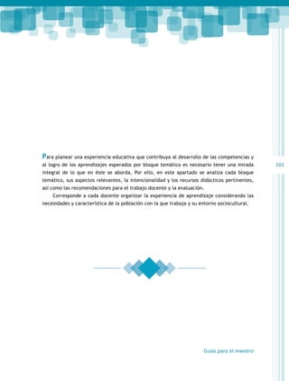 101 
Para planear una experiencia educativa que contribuya al desarrollo de las competencias y 
al logro de los aprendizajes esperados por bloque temático es necesario tener una mirada 
integral de lo que en éste se aborda. Por ello, en este apartado se analiza cada bloque 
temático, sus aspectos relevantes, la intencionalidad y los recursos didácticos pertinentes, 
así como las recomendaciones para el trabajo docente y la evaluación. 
Corresponde a cada docente organizar la experiencia de aprendizaje considerando las 
necesidades y característica de la población con la que trabaja y su entorno sociocultural. 
Guías para el maestro 
 
