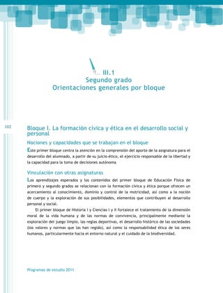 102 
Bloque I. La formación cívica y ética en el desarrollo social y 
personal 
Nociones y capacidades que se trabajan en el bloque 
Este primer bloque centra la atención en la comprensión del aporte de la asignatura para el 
desarrollo del alumnado, a partir de su juicio ético, el ejercicio responsable de la libertad y 
la capacidad para la toma de decisiones autónoma 
Vinculación con otras asignaturas 
Los aprendizajes esperados y los contenidos del primer bloque de Educación Física de 
primero y segundo grados se relacionan con la formación cívica y ética porque ofrecen un 
acercamiento al conocimiento, dominio y control de la motricidad, así como a la noción 
de cuerpo y la exploración de sus posibilidades, elementos que contribuyen al desarrollo 
personal y social. 
El primer bloque de Historia I y Ciencias I y II fortalece el tratamiento de la dimensión 
moral de la vida humana y de las normas de convivencia, principalmente mediante la 
exploración del juego limpio, las reglas deportivas, el desarrollo histórico de las sociedades 
(los valores y normas que las han regido), así como la responsabilidad ética de los seres 
humanos, particularmente hacia el entorno natural y el cuidado de la biodiversidad. 
Programas de estudio 2011 
III.1 
Segundo grado 
Orientaciones generales por bloque 
 