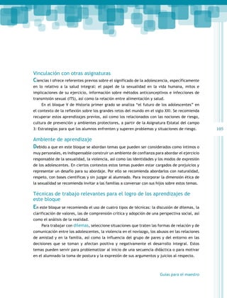 105 
Vinculación con otras asignaturas 
Ciencias I ofrece referentes previos sobre el significado de la adolescencia, específicamente 
en lo relativo a la salud integral: el papel de la sexualidad en la vida humana, mitos e 
implicaciones de su ejercicio, información sobre métodos anticonceptivos e infecciones de 
transmisión sexual (ITS), así como la relación entre alimentación y salud. 
En el bloque V de Historia primer grado se analiza “el futuro de los adolescentes” en 
el contexto de la reflexión sobre los grandes retos del mundo en el siglo XXI. Se recomienda 
recuperar estos aprendizajes previos, así como los relacionados con las nociones de riesgo, 
cultura de prevención y ambientes protectores, a partir de la Asignatura Estatal del campo 
3: Estrategias para que los alumnos enfrenten y superen problemas y situaciones de riesgo. 
Ambiente de aprendizaje 
Debido a que en este bloque se abordan temas que pueden ser considerados como íntimos o 
muy personales, es indispensable construir un ambiente de confianza para abordar el ejercicio 
responsable de la sexualidad, la violencia, así como las identidades y los modos de expresión 
de los adolescentes. En ciertos contextos estos temas pueden estar cargados de prejuicios y 
representar un desafío para su abordaje. Por ello se recomienda abordarlos con naturalidad, 
respeto, con bases científicas y sin juzgar al alumnado. Para incorporar la dimensión ética de 
la sexualidad se recomienda invitar a las familias a conversar con sus hijos sobre estos temas. 
Técnicas de trabajo relevantes para el logro de los aprendizajes de 
este bloque 
En este bloque se recomienda el uso de cuatro tipos de técnicas: la discusión de dilemas, la 
clarificación de valores, las de comprensión crítica y adopción de una perspectiva social, así 
como el análisis de la realidad. 
Para trabajar con dilemas, seleccione situaciones que traten las formas de relación y de 
comunicación entre los adolescentes, la violencia en el noviazgo, los abusos en las relaciones 
de amistad y en la familia, así como la influencia del grupo de pares y del entorno en las 
decisiones que se toman y afectan positiva y negativamente el desarrollo integral. Estos 
temas pueden servir para problematizar al inicio de una secuencia didáctica o para motivar 
en el alumnado la toma de postura y la expresión de sus argumentos y juicios al respecto. 
Guías para el maestro 
 