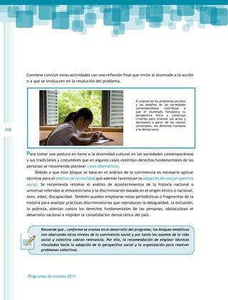 108 
Conviene concluir estas actividades con una reflexión final que invite al alumnado a la acción 
o a que se involucren en la resolución del problema. 
Para tomar una postura en torno a la diversidad cultural en las sociedades contemporáneas 
y sus tradiciones y costumbres que en algunos casos violentan derechos fundamentales de las 
personas se recomienda plantear casos dilemáticos. 
Debido a que este bloque se basa en el análisis de la convivencia es necesario aplicar 
técnicas para el análisis de la realidad que además favorezcan la adopción de una perspectiva 
social. Se recomienda retomar el análisis de acontecimientos de la historia nacional o 
universal referidos al etnocentrismo y la discriminación basada en el origen étnico o nacional, 
sexo, edad, discapacidad. También pueden emplearse notas periodísticas o fragmentos de la 
historia para analizar prácticas discriminatorias que reproducen la desigualdad, la exclusión, 
la pobreza, atentan contra los derechos fundamentales de las personas, obstaculizan el 
desarrollo nacional e impiden la consolidación democrática del país. 
Programas de estudio 2011 
El análisis de los problemas sociales 
y los desafíos de las sociedades 
contemporáneas contribuye a 
que el alumnado fortalezca su 
perspectiva ética y construya 
criterios para orientar sus actos y 
decisiones a partir de los valores 
universales, los derechos humanos 
y la democracia. 
Recuerde que… conforme se avanza en el desarrollo del programa, los bloques temáticos 
van abarcando otros niveles de la convivencia social y por tanto los asuntos de la vida 
social y colectiva cobran relevancia. Por ello, la recomendación de emplear técnicas 
vinculadas hacia la adopción de la perspectiva social y la organización para resolver 
problemas colectivos. 
 