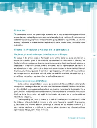 109 
Evaluación 
Se recomienda evaluar los aprendizajes esperados en el bloque mediante la generación de 
propuestas para mejorar la convivencia escolar y la resolución de conflictos. Preferentemente 
deben ser colectivas y expresarse en acciones a las que pueda darse seguimiento. Los criterios 
éticos y cívicos que se espera orienten la convivencia social pueden servir como criterios de 
evaluación. 
Bloque IV. Principios y valores de la democracia 
Nociones y capacidades que se trabajan en el bloque 
El bloque IV del primer curso de Formación Cívica y Ética tiene una clara relación con la 
formación ciudadana y con el desarrollo de las competencias cívico-políticas. Por ello, son 
fundamentales las nociones de derechos humanos, democracia, justicia y dignidad, así como la 
capacidad de comprensión crítica, toma de decisiones, diálogo y participación. Se destaca el 
estudio de los principios y valores de la democracia, como: tolerancia, imparcialidad, libertad, 
legalidad, pluralidad, igualdad de derechos y participación, entre otros. El tratamiento de 
este bloque invita a establecer vínculos entre los derechos humanos, la democracia y la 
creación de instituciones que supervisen su aplicación y respeto. 
Vinculación con otras asignaturas 
Como parte de los aprendizajes previos que el alumnado ha adquirido en primer grado, 
la asignatura de Geografía ofrece insumos para comprender nociones como calidad de vida 
y vulnerabilidad, centrales para el estudio de los derechos humanos y la democracia. Por su 
parte, Historia ha aportado al alumno elementos para comprender el proceso de construcción 
histórica de la democracia y el papel de los Estados nacionales en la conformación de 
identidades colectivas. 
En el segundo grado, Artes brinda en el primer bloque el estudio sobre el uso social de 
las imágenes y la posibilidad de recurrir al arte como vía para la expresión de problemas 
y situaciones del entorno. Español contribuye al análisis de los derechos humanos y la 
participación mediante la revisión de documentos sobre estos derechos y la realización de 
ejercicios de diálogo, como mesas redondas. 
Guías para el maestro 
 