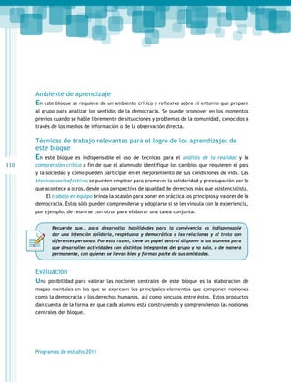 110 
Ambiente de aprendizaje 
En este bloque se requiere de un ambiente crítico y reflexivo sobre el entorno que prepare 
al grupo para analizar los sentidos de la democracia. Se puede promover en los momentos 
previos cuando se hable libremente de situaciones y problemas de la comunidad, conocidos a 
través de los medios de información o de la observación directa. 
Técnicas de trabajo relevantes para el logro de los aprendizajes de 
este bloque 
En este bloque es indispensable el uso de técnicas para el análisis de la realidad y la 
comprensión crítica a fin de que el alumnado identifique los cambios que requieren el país 
y la sociedad y cómo pueden participar en el mejoramiento de sus condiciones de vida. Las 
técnicas socioafectivas se pueden emplear para promover la solidaridad y preocupación por lo 
que acontece a otros, desde una perspectiva de igualdad de derechos más que asistencialista. 
El trabajo en equipo brinda la ocasión para poner en práctica los principios y valores de la 
democracia. Éstos sólo pueden comprenderse y adoptarse si se les vincula con la experiencia, 
por ejemplo, de reunirse con otros para elaborar una tarea conjunta. 
Recuerde que… para desarrollar habilidades para la convivencia es indispensable 
dar una intención solidaria, respetuosa y democrática a las relaciones y al trato con 
diferentes personas. Por esta razon, tiene un papel central disponer a los alumnos para 
que desarrollen actividades con distintos integrantes del grupo y no sólo, o de manera 
permanente, con quienes se llevan bien y forman parte de sus amistades. 
Evaluación 
Una posibilidad para valorar las nociones centrales de este bloque es la elaboración de 
mapas mentales en los que se expresen los principales elementos que componen nociones 
como la democracia y los derechos humanos, así como vínculos entre éstos. Estos productos 
dan cuenta de la forma en que cada alumno está construyendo y comprendiendo las nociones 
centrales del bloque. 
Programas de estudio 2011 
 