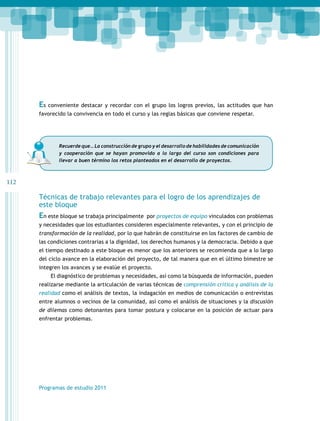 112 
Es conveniente destacar y recordar con el grupo los logros previos, las actitudes que han 
favorecido la convivencia en todo el curso y las reglas básicas que conviene respetar. 
Recuerde que… La construcción de grupo y el desarrollo de habilidades de comunicación 
y cooperación que se hayan promovido a lo largo del curso son condiciones para 
llevar a buen término los retos planteados en el desarrollo de proyectos. 
Técnicas de trabajo relevantes para el logro de los aprendizajes de 
este bloque 
En este bloque se trabaja principalmente por proyectos de equipo vinculados con problemas 
y necesidades que los estudiantes consideren especialmente relevantes, y con el principio de 
transformación de la realidad, por lo que habrán de constituirse en los factores de cambio de 
las condiciones contrarias a la dignidad, los derechos humanos y la democracia. Debido a que 
el tiempo destinado a este bloque es menor que los anteriores se recomienda que a lo largo 
del ciclo avance en la elaboración del proyecto, de tal manera que en el último bimestre se 
integren los avances y se evalúe el proyecto. 
El diagnóstico de problemas y necesidades, así como la búsqueda de información, pueden 
realizarse mediante la articulación de varias técnicas de comprensión crítica y análisis de la 
realidad como el análisis de textos, la indagación en medios de comunicación o entrevistas 
entre alumnos o vecinos de la comunidad, así como el análisis de situaciones y la discusión 
de dilemas como detonantes para tomar postura y colocarse en la posición de actuar para 
enfrentar problemas. 
Programas de estudio 2011 
 