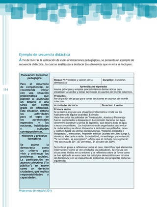 114 
Ejemplo de secuencia didáctica 
A fin de ilustrar la aplicación de estas orientaciones pedagógicas, se presenta un ejemplo de 
secuencia didáctica, la cual se analiza para destacar los elementos que en ella se incluyen. 
Planeación: Intención 
pedagógica 
Para el desarrollo 
de competencias se 
recomienda iniciar 
con una situación 
problemática que 
plantee al alumnado 
un desafío o una 
tarea con cierto 
grado de dificultad. 
Esta situación detona 
las actividades 
para el logro de 
los aprendizajes 
esperados y las 
nociones, habilidades 
y actitudes 
correspondientes. 
Nociones y procesos 
formativos 
Se asume la 
democracia como 
un criterio para 
vivir y enfrentar los 
problemas sociales. 
La participación en 
asuntos colectivos (“lo 
público”) se asume 
como un derecho 
ciudadano, que implica 
responsabilidades y 
capacidades. 
Programas de estudio 2011 
Bloque IV Principios y valores de la 
democracia 
Duración: 3 sesiones 
Aprendizajes esperados 
Asume principios y emplea procedimientos democráticos para 
establecer acuerdos y tomar decisiones en asuntos de interés colectivo. 
Productos: 
Participación del grupo para tomar decisiones en asuntos de interés 
colectivo. 
Actividades de inicio Duración: 1 sesión 
Primera sesión 
Se presenta al grupo una situación problemática vivida por los 
habitantes de alguna localidad. Ejemplo: 
Hace tres años los poblados de Temacapulín, Acasico y Palmarejo 
fueron condenados a desaparecer. La Comisión Nacional del Agua 
determinó construir la presa El Zapotillo, que dejaría bajo el agua 
a esas comunidades. Los habitantes están organizados para evitar 
la reubicación y se dicen dispuestos a defender sus poblados, casas 
y cultivos hasta las últimas consecuencias. “Estamos enojados e 
indignados”, mencionan. Proponen edificar la presa en Loma Larga II, 
donde no afectaría a nadie. La autoridad, sin embargo, ya sentenció: 
“Si no venden, se expropiará”. Afirma que el rechazo no es general: 
“No son más de 20”. (El Universal, 21 octubre de 2009) 
Se invita al grupo a reflexionar sobre el caso, identificar qué elementos 
intervienen y cómo se ven afectados los pobladores. Se vincula con 
situaciones vividas en su entorno y se reflexiona sobre la forma como 
se han aplicado en esos casos los principios democráticos en la toma 
de decisiones y en la resolución de problemas con preguntas como las 
siguientes: 
 