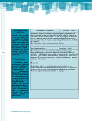 116 
Recomendaciones 
didácticas 
Brinde instrucciones 
claras pero evite dar 
su postura o hacer 
juicios al respecto. 
Tome en cuenta que 
el punto central del 
ejercicio no es el logro 
del acuerdo “ideal,” 
sino el proceso que se 
genera en el grupo y 
los aprendizajes que 
movilizan. 
La evaluación 
La secuencia brinda 
insumos para valorar el 
avance en la aplicación 
de los principios y 
procedimientos de 
la participación 
democrática como la 
capacidad de escucha, 
de argumentación, el 
respeto a la diversidad 
de opiniones o el 
establecimiento y 
respeto de normas 
para la participación. 
El uso de la rúbrica 
como herramienta de 
auto y coevaluación 
permite al grupo 
valorar logros y 
dificultades. 
Programas de estudio 2011 
Actividades de desarrollo Duración: 1 sesión 
Antes de la escenificación de la reunión entre autoridades y vecinos 
de la localidad, se elige un moderador que dé la palabra, organice la 
discusión y clarifique los acuerdos a los que se ha llegado en la reunión. 
Durante la escenificación, ambas partes deberán argumentar, contra 
argumentar, y tratar de llegar a un acuerdo, preferentemente mediante 
el consenso. 
Los observadores hacen anotaciones en la rúbrica. 
Actividades de cierre Duración: 1 sesión 
Se revisa con el grupo la experiencia: ¿cómo se sintieron?, ¿qué 
aspectos ayudaron o dificultaron el logro de un acuerdo? (destacar 
actitudes y habilidades), ¿cómo utilizaron la información? (explicitar las 
nociones), ¿qué nos hace falta aprender o fortalecer para mejorar esta 
experiencia? Vincular con situaciones vividas en su localidad y la forma 
en que se enfrentaron. 
Evaluación 
Se analiza la rúbrica en la que los observadores registraron la 
aplicación de los criterios de participación democrática en el ejercicio. 
Se discute con el grupo sobre posibles acciones y compromisos para 
favorecer la participación democrática en el grupo. 
 