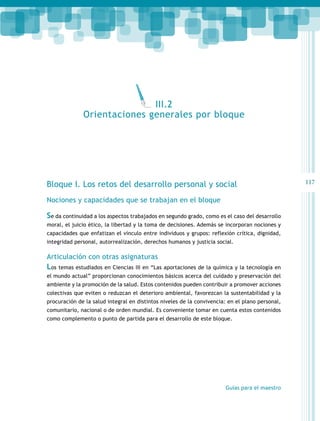 117 
Bloque I. Los retos del desarrollo personal y social 
Nociones y capacidades que se trabajan en el bloque 
Se da continuidad a los aspectos trabajados en segundo grado, como es el caso del desarrollo 
moral, el juicio ético, la libertad y la toma de decisiones. Además se incorporan nociones y 
capacidades que enfatizan el vínculo entre individuos y grupos: reflexión crítica, dignidad, 
integridad personal, autorrealización, derechos humanos y justicia social. 
Articulación con otras asignaturas 
Los temas estudiados en Ciencias III en “Las aportaciones de la química y la tecnología en 
el mundo actual” proporcionan conocimientos básicos acerca del cuidado y preservación del 
ambiente y la promoción de la salud. Estos contenidos pueden contribuir a promover acciones 
colectivas que eviten o reduzcan el deterioro ambiental, favorezcan la sustentabilidad y la 
procuración de la salud integral en distintos niveles de la convivencia: en el plano personal, 
comunitario, nacional o de orden mundial. Es conveniente tomar en cuenta estos contenidos 
como complemento o punto de partida para el desarrollo de este bloque. 
Guías para el maestro 
III.2 
Orientaciones generales por bloque 
 