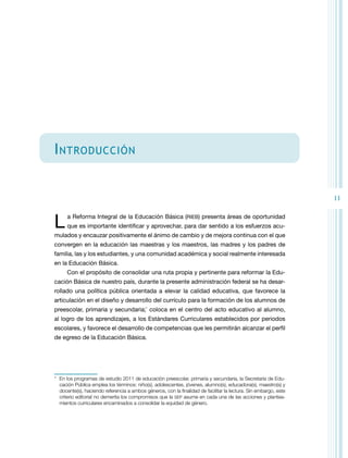 11 
Introducción 
L a Reforma Integral de la Educación Básica (RIEB) presenta áreas de oportunidad 
que es importante identificar y aprovechar, para dar sentido a los esfuerzos acu-mulados 
y encauzar positivamente el ánimo de cambio y de mejora continua con el que 
convergen en la educación las maestras y los maestros, las madres y los padres de 
familia, las y los estudiantes, y una comunidad académica y social realmente interesada 
en la Educación Básica. 
Con el propósito de consolidar una ruta propia y pertinente para reformar la Edu-cación 
Básica de nuestro país, durante la presente administración federal se ha desar-rollado 
una política pública orientada a elevar la calidad educativa, que favorece la 
articulación en el diseño y desarrollo del currículo para la formación de los alumnos de 
preescolar, primaria y secundaria;* coloca en el centro del acto educativo al alumno, 
al logro de los aprendizajes, a los Estándares Curriculares establecidos por periodos 
escolares, y favorece el desarrollo de competencias que les permitirán alcanzar el perfil 
de egreso de la Educación Básica. 
* En los programas de estudio 2011 de educación preescolar, primaria y secundaria, la Secretaría de Edu-cación 
Pública emplea los términos: niño(s), adolescentes, jóvenes, alumno(s), educadora(s), maestro(s) y 
docente(s), haciendo referencia a ambos géneros, con la finalidad de facilitar la lectura. Sin embargo, este 
criterio editorial no demerita los compromisos que la SEP asume en cada una de las acciones y plantea-mientos 
curriculares encaminados a consolidar la equidad de género. 
 