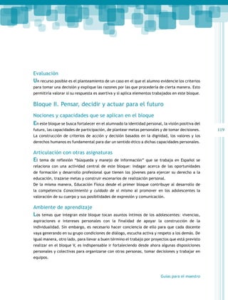 119 
Evaluación 
Un recurso posible es el planteamiento de un caso en el que el alumno evidencie los criterios 
para tomar una decisión y explique las razones por las que procedería de cierta manera. Esto 
permitiría valorar si su respuesta es asertiva y si aplica elementos trabajados en este bloque. 
Bloque II. Pensar, decidir y actuar para el futuro 
Nociones y capacidades que se aplican en el bloque 
En este bloque se busca fortalecer en el alumnado la identidad personal, la visión positiva del 
futuro, las capacidades de participación, de plantear metas personales y de tomar decisiones. 
La construcción de criterios de acción y decisión basados en la dignidad, los valores y los 
derechos humanos es fundamental para dar un sentido ético a dichas capacidades personales. 
Articulación con otras asignaturas 
El tema de reflexión “búsqueda y manejo de información” que se trabaja en Español se 
relaciona con una actividad central de este bloque: indagar acerca de las oportunidades 
de formación y desarrollo profesional que tienen los jóvenes para ejercer su derecho a la 
educación, trazarse metas y construir escenarios de realización personal. 
De la misma manera, Educación Física desde el primer bloque contribuye al desarrollo de 
la competencia Conocimiento y cuidado de sí mismo al promover en los adolescentes la 
valoración de su cuerpo y sus posibilidades de expresión y comunicación. 
Ambiente de aprendizaje 
Los temas que integran este bloque tocan asuntos íntimos de los adolescentes: vivencias, 
aspiraciones e intereses personales con la finalidad de apoyar la construcción de la 
individualidad. Sin embargo, es necesario hacer conciencia de ello para que cada docente 
vaya generando en su grupo condiciones de diálogo, escucha activa y respeto a los demás. De 
igual manera, otro lado, para llevar a buen término el trabajo por proyectos que está previsto 
realizar en el bloque V, es indispensable ir fortaleciendo desde ahora algunas disposiciones 
personales y colectivas para organizarse con otras personas, tomar decisiones y trabajar en 
equipos. 
Guías para el maestro 
 
