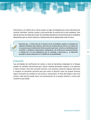 121 
información y el análisis de la misma ocupan un lugar privilegiado para tomar decisiones de 
carácter individual, familiar, escolar y para participar en asuntos de la vida ciudadana. Este 
tipo de técnicas son útiles para tratar los contenidos ubicados en Características de la ciudadanía 
democrática para un futuro colectivo y Compromisos de los adolescentes ante el futuro. 
Recuerde que… el desarrollo de la mayoría de las actividades requiere un momento de 
reflexión individual (sean dilemas, ejercicios de clarificación de valores o el análisis de 
un caso) para que el adolescente tome una postura personal, analice su realidad personal 
y familiar y establezca compromisos consigomismo. No olvide que el autoconocimiento 
y cuidado de sí es una competencia que se consolida a largo plazo y la educación 
secundaria abona elementos en la medida de sus posibilidades. 
Evaluación 
Las actividades de clarificación de valores y toma de decisiones empleadas en el bloque 
pueden ser también instrumentos para valorar cambios personales respecto a las posturas 
e ideas iniciales. Para ello conviene solicitar a los alumnos conserven algunos ejercicios 
e integren un portafolio personal para que tanto el docente como los propios alumnos 
logren reconocer los cambios en sus juicios y valoraciones. Al final del bloque o del ciclo 
escolar, cada alumno puede hacer una presentación de su propio material y contar qué 
cambios ha percibido. 
Guías para el maestro 
 